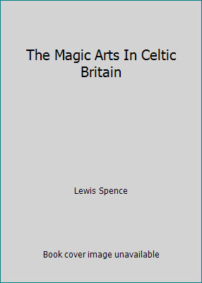 The Magic Arts In Celtic Britain by Lewis Spence